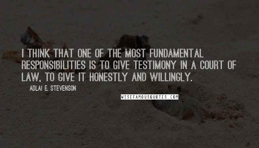 Adlai E. Stevenson Quotes: I think that one of the most fundamental responsibilities is to give testimony in a court of law, to give it honestly and willingly.