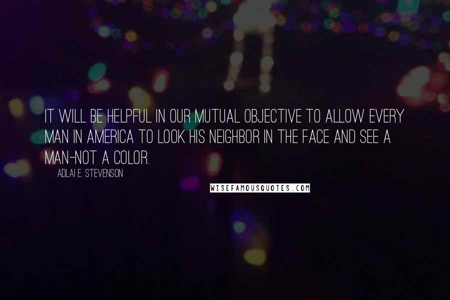 Adlai E. Stevenson Quotes: It will be helpful in our mutual objective to allow every man in America to look his neighbor in the face and see a man-not a color.