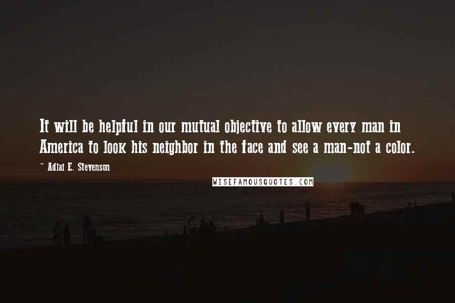 Adlai E. Stevenson Quotes: It will be helpful in our mutual objective to allow every man in America to look his neighbor in the face and see a man-not a color.