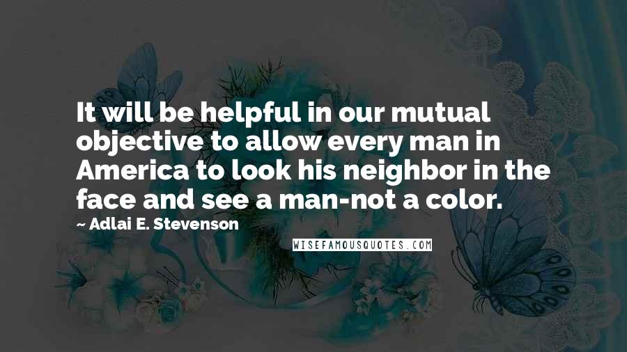Adlai E. Stevenson Quotes: It will be helpful in our mutual objective to allow every man in America to look his neighbor in the face and see a man-not a color.