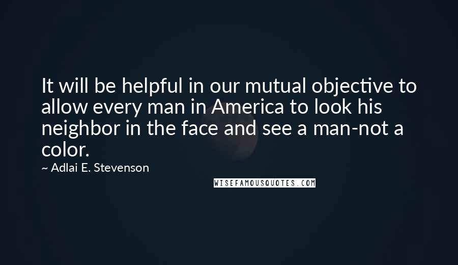 Adlai E. Stevenson Quotes: It will be helpful in our mutual objective to allow every man in America to look his neighbor in the face and see a man-not a color.