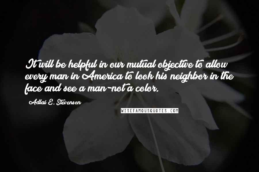 Adlai E. Stevenson Quotes: It will be helpful in our mutual objective to allow every man in America to look his neighbor in the face and see a man-not a color.