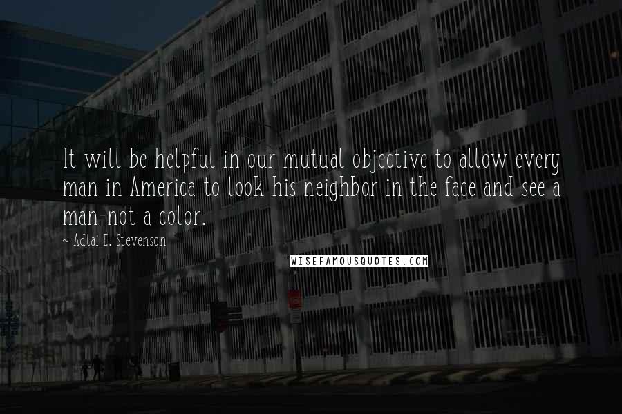 Adlai E. Stevenson Quotes: It will be helpful in our mutual objective to allow every man in America to look his neighbor in the face and see a man-not a color.