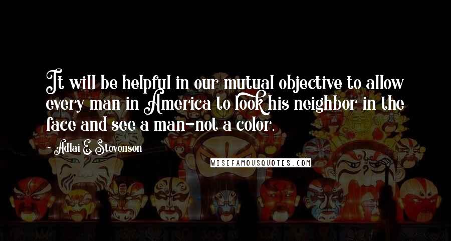 Adlai E. Stevenson Quotes: It will be helpful in our mutual objective to allow every man in America to look his neighbor in the face and see a man-not a color.