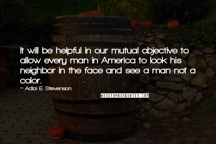 Adlai E. Stevenson Quotes: It will be helpful in our mutual objective to allow every man in America to look his neighbor in the face and see a man-not a color.