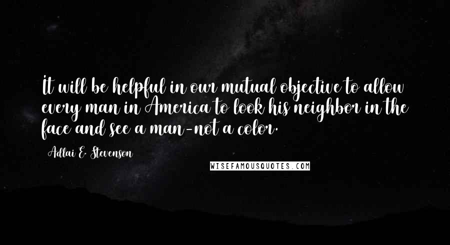 Adlai E. Stevenson Quotes: It will be helpful in our mutual objective to allow every man in America to look his neighbor in the face and see a man-not a color.