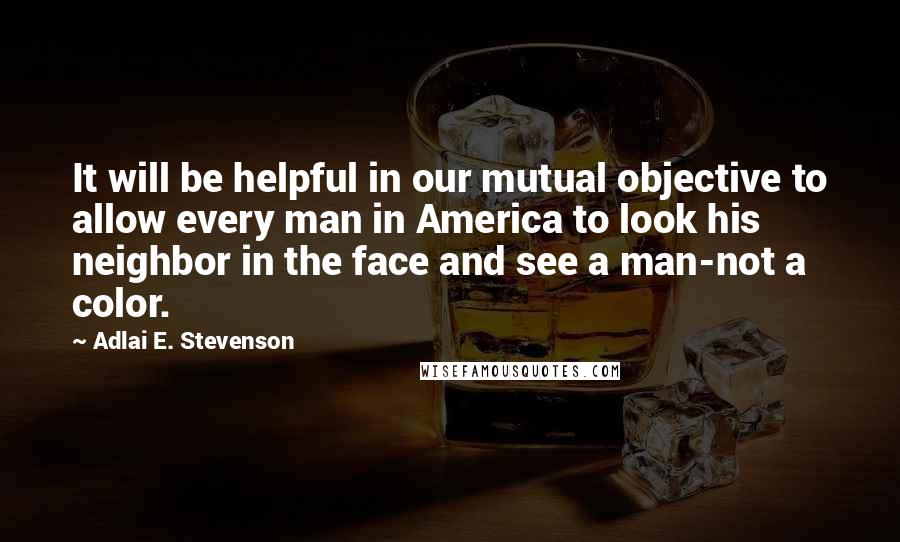 Adlai E. Stevenson Quotes: It will be helpful in our mutual objective to allow every man in America to look his neighbor in the face and see a man-not a color.