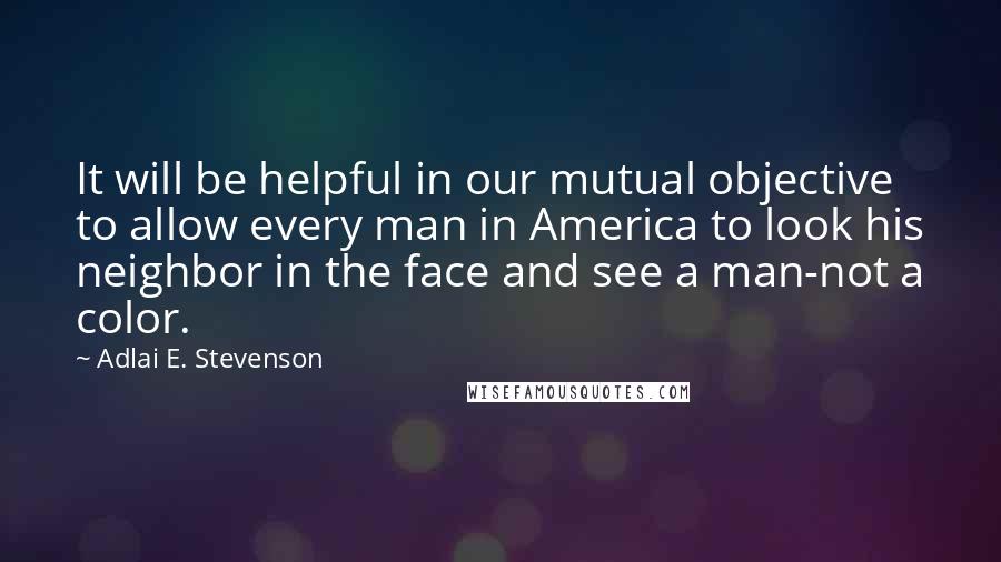 Adlai E. Stevenson Quotes: It will be helpful in our mutual objective to allow every man in America to look his neighbor in the face and see a man-not a color.