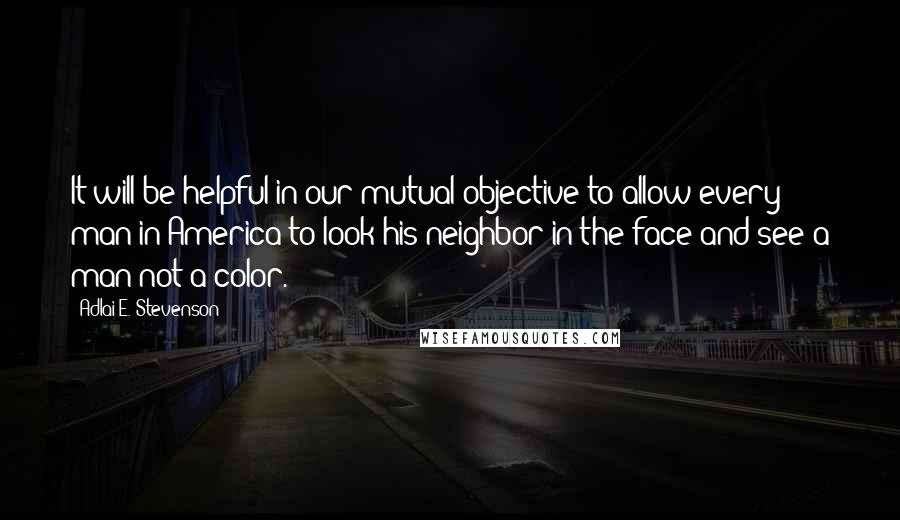 Adlai E. Stevenson Quotes: It will be helpful in our mutual objective to allow every man in America to look his neighbor in the face and see a man-not a color.