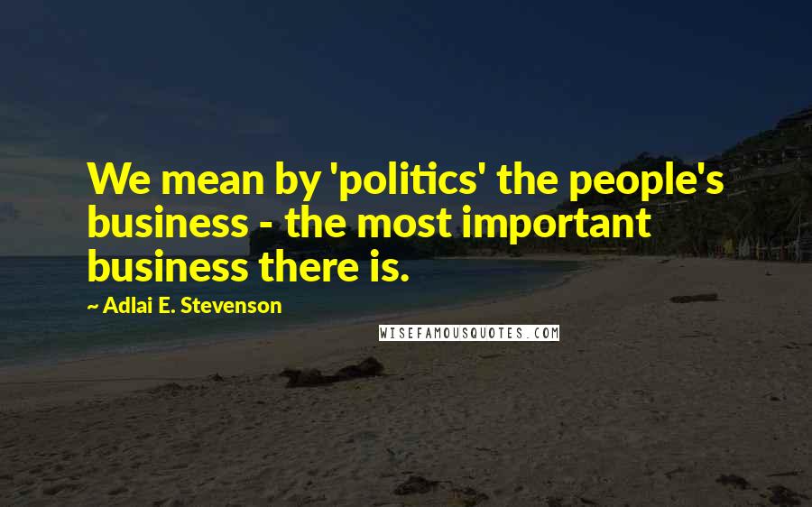 Adlai E. Stevenson Quotes: We mean by 'politics' the people's business - the most important business there is.