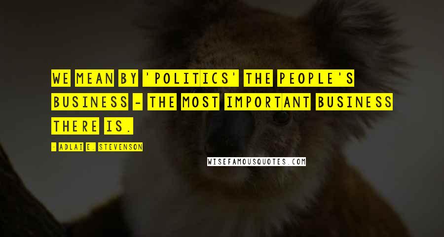 Adlai E. Stevenson Quotes: We mean by 'politics' the people's business - the most important business there is.