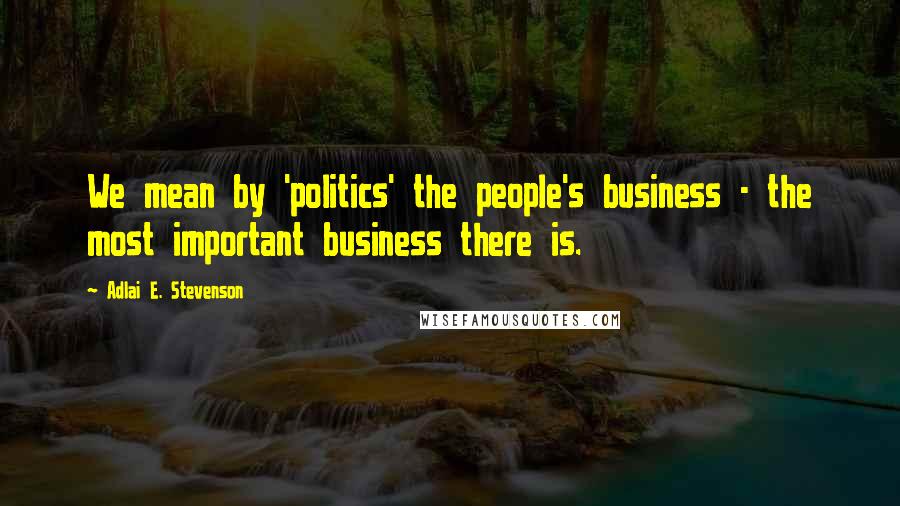 Adlai E. Stevenson Quotes: We mean by 'politics' the people's business - the most important business there is.