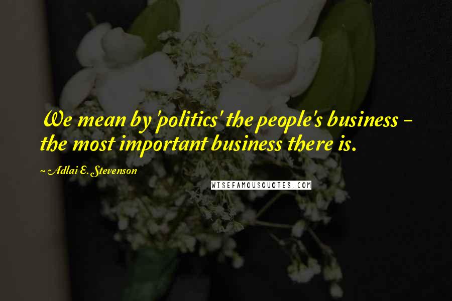 Adlai E. Stevenson Quotes: We mean by 'politics' the people's business - the most important business there is.