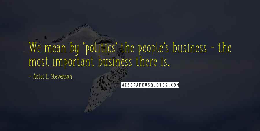 Adlai E. Stevenson Quotes: We mean by 'politics' the people's business - the most important business there is.