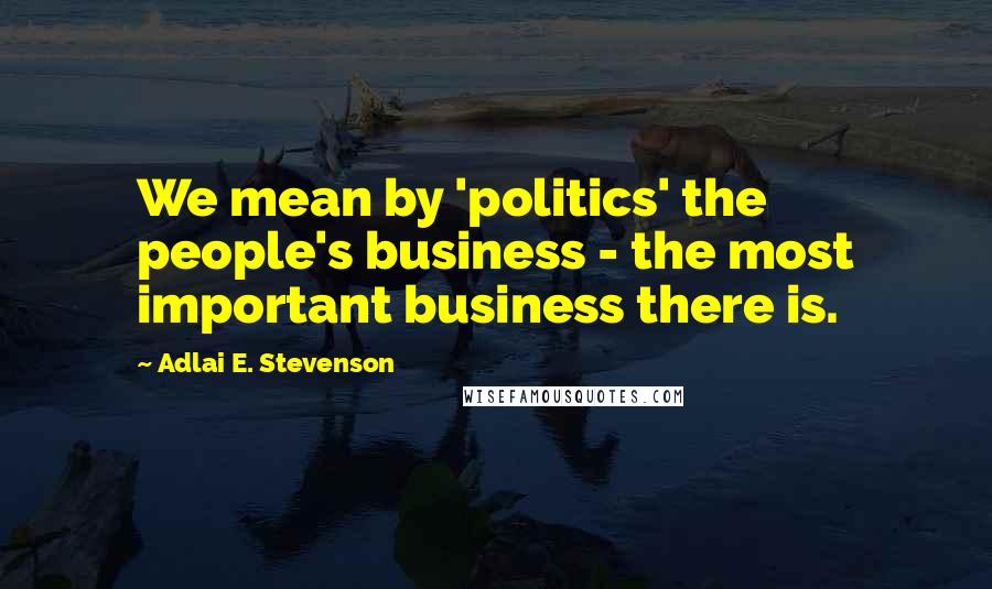 Adlai E. Stevenson Quotes: We mean by 'politics' the people's business - the most important business there is.