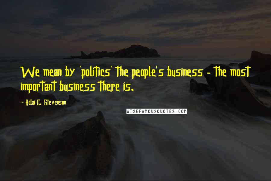 Adlai E. Stevenson Quotes: We mean by 'politics' the people's business - the most important business there is.