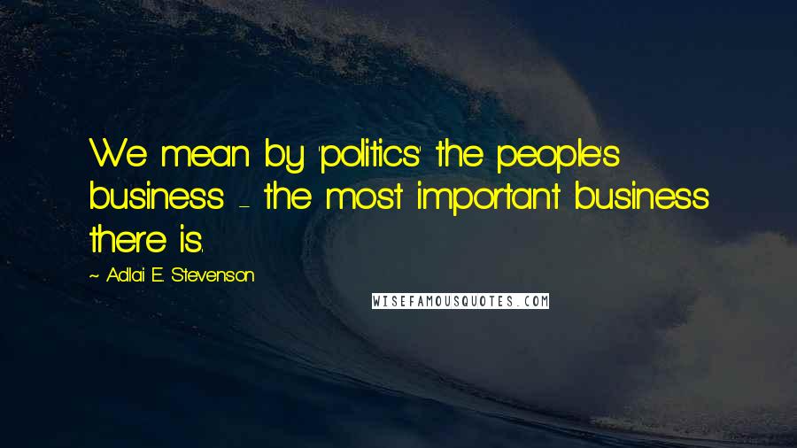 Adlai E. Stevenson Quotes: We mean by 'politics' the people's business - the most important business there is.