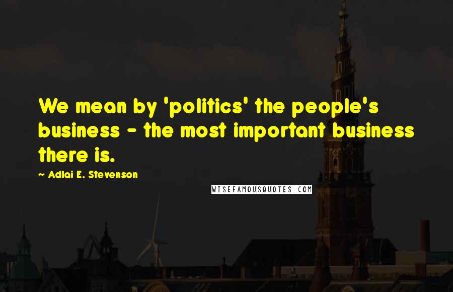 Adlai E. Stevenson Quotes: We mean by 'politics' the people's business - the most important business there is.
