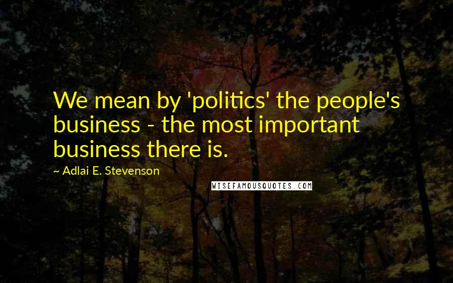 Adlai E. Stevenson Quotes: We mean by 'politics' the people's business - the most important business there is.