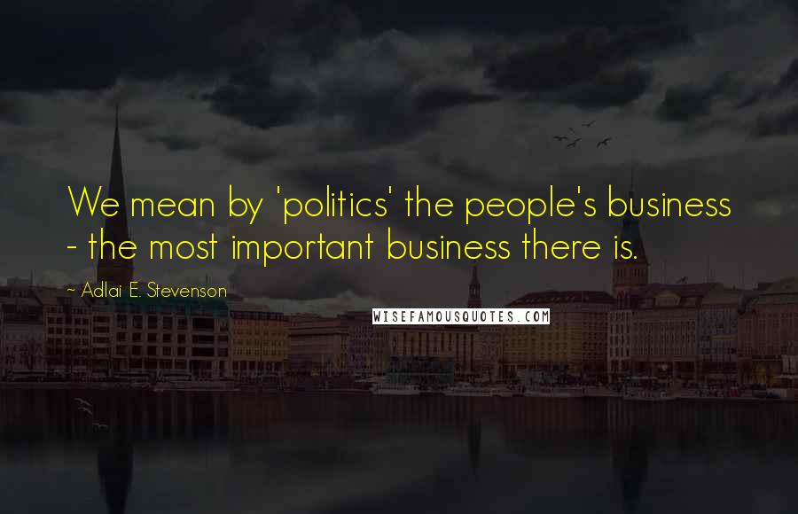 Adlai E. Stevenson Quotes: We mean by 'politics' the people's business - the most important business there is.