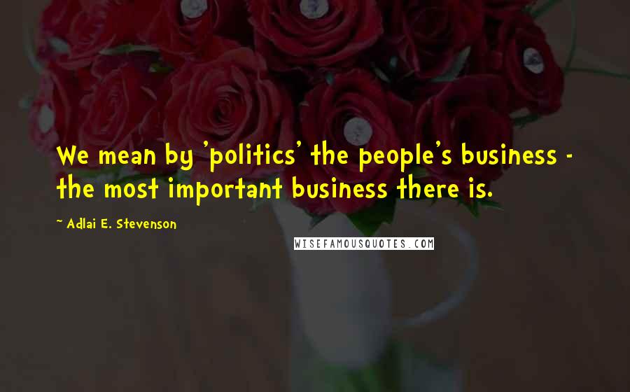 Adlai E. Stevenson Quotes: We mean by 'politics' the people's business - the most important business there is.