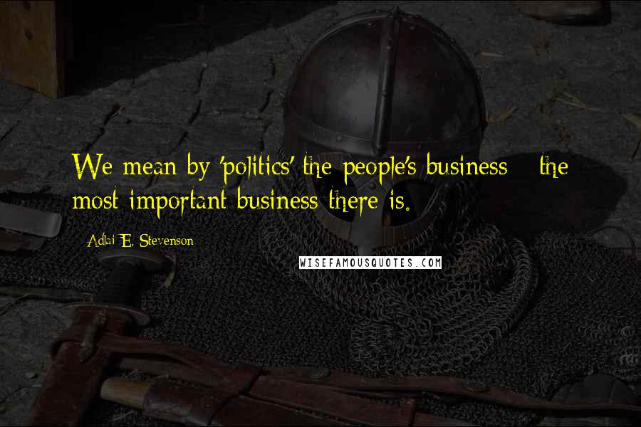 Adlai E. Stevenson Quotes: We mean by 'politics' the people's business - the most important business there is.