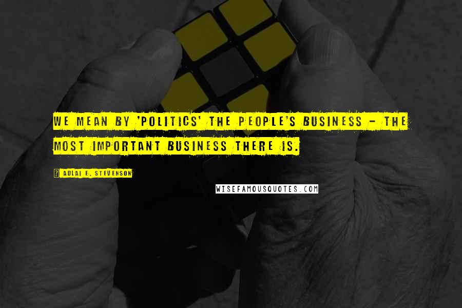 Adlai E. Stevenson Quotes: We mean by 'politics' the people's business - the most important business there is.