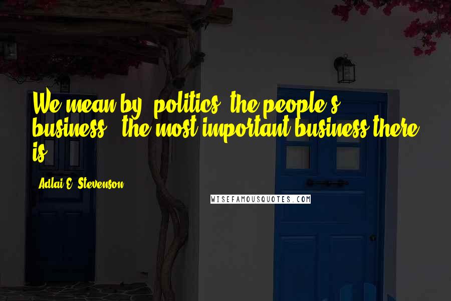 Adlai E. Stevenson Quotes: We mean by 'politics' the people's business - the most important business there is.