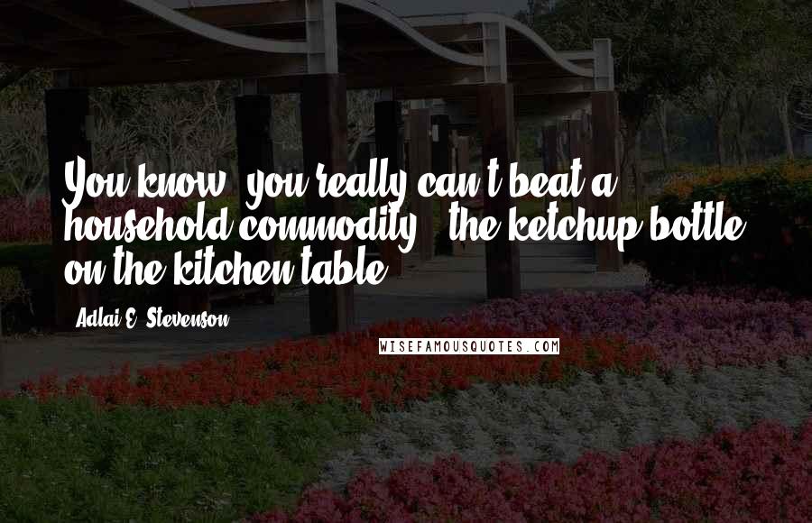 Adlai E. Stevenson Quotes: You know, you really can't beat a household commodity - the ketchup bottle on the kitchen table.