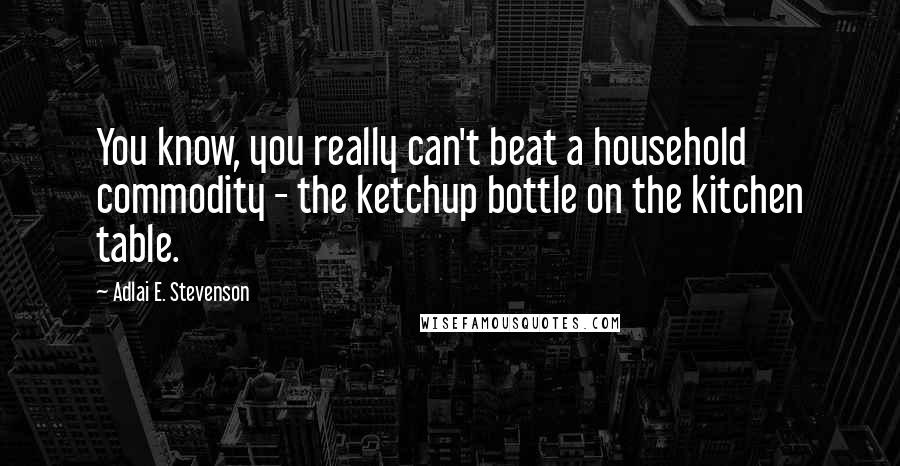 Adlai E. Stevenson Quotes: You know, you really can't beat a household commodity - the ketchup bottle on the kitchen table.