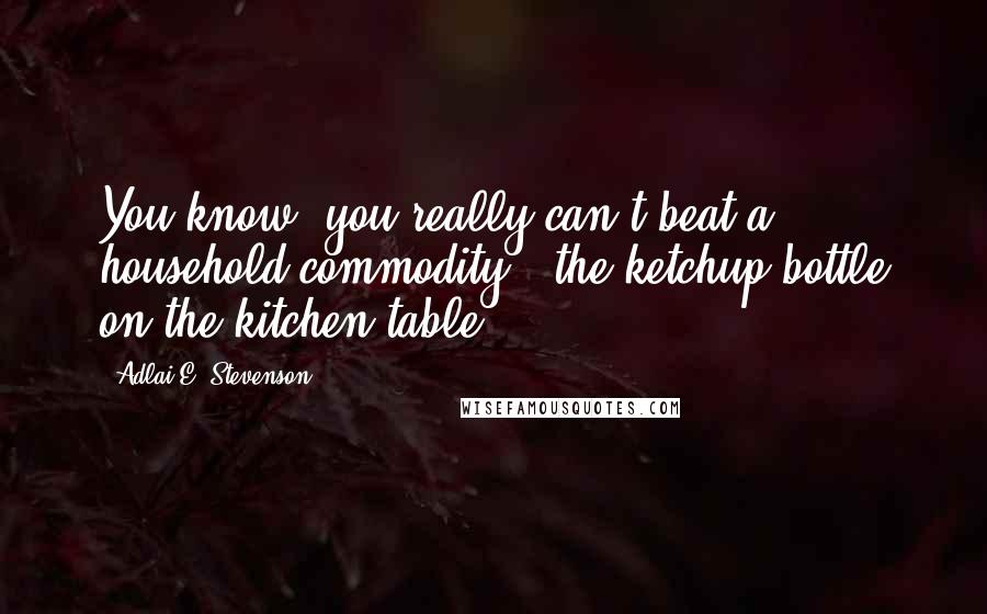Adlai E. Stevenson Quotes: You know, you really can't beat a household commodity - the ketchup bottle on the kitchen table.