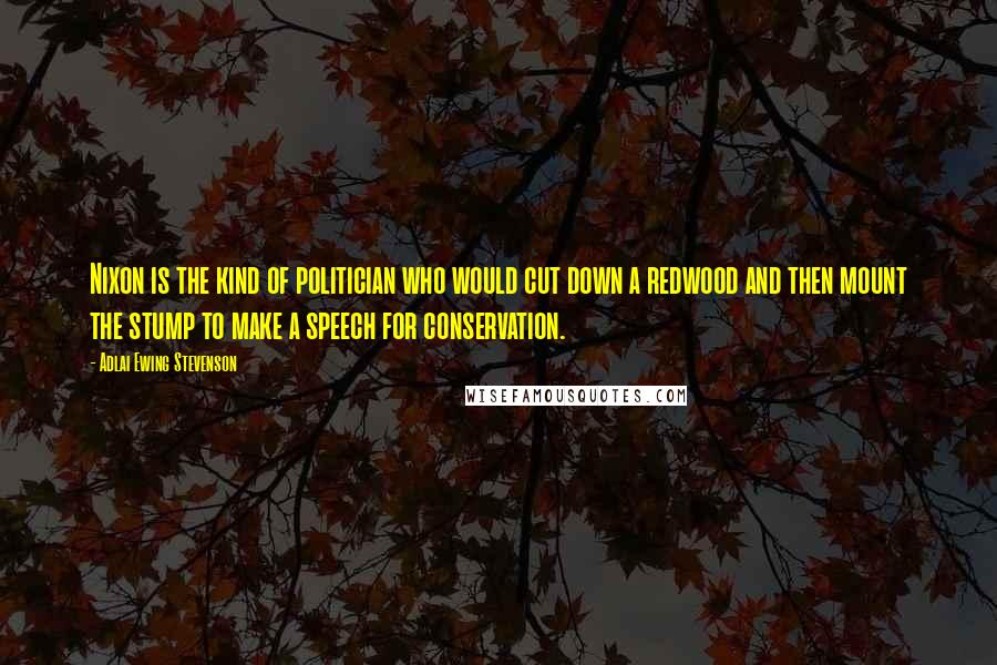 Adlai Ewing Stevenson Quotes: Nixon is the kind of politician who would cut down a redwood and then mount the stump to make a speech for conservation.