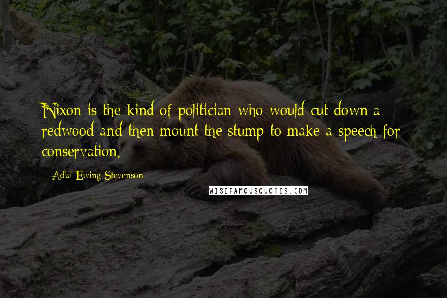 Adlai Ewing Stevenson Quotes: Nixon is the kind of politician who would cut down a redwood and then mount the stump to make a speech for conservation.