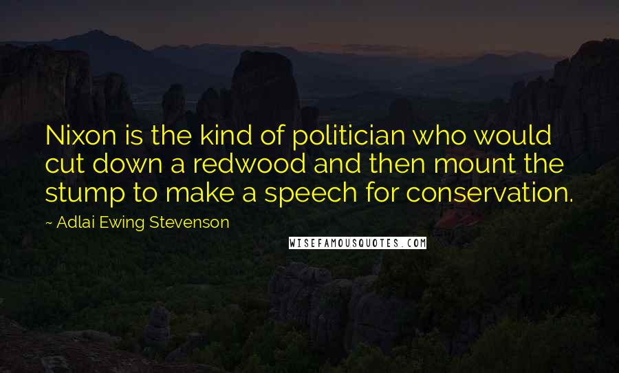 Adlai Ewing Stevenson Quotes: Nixon is the kind of politician who would cut down a redwood and then mount the stump to make a speech for conservation.