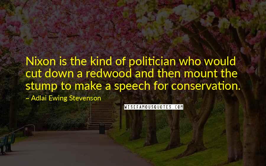 Adlai Ewing Stevenson Quotes: Nixon is the kind of politician who would cut down a redwood and then mount the stump to make a speech for conservation.