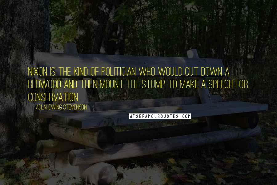 Adlai Ewing Stevenson Quotes: Nixon is the kind of politician who would cut down a redwood and then mount the stump to make a speech for conservation.