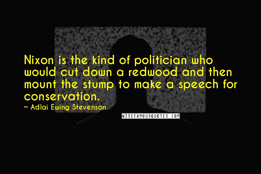 Adlai Ewing Stevenson Quotes: Nixon is the kind of politician who would cut down a redwood and then mount the stump to make a speech for conservation.