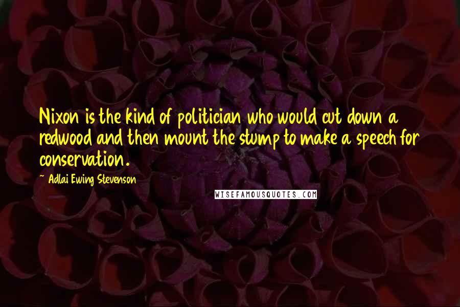 Adlai Ewing Stevenson Quotes: Nixon is the kind of politician who would cut down a redwood and then mount the stump to make a speech for conservation.