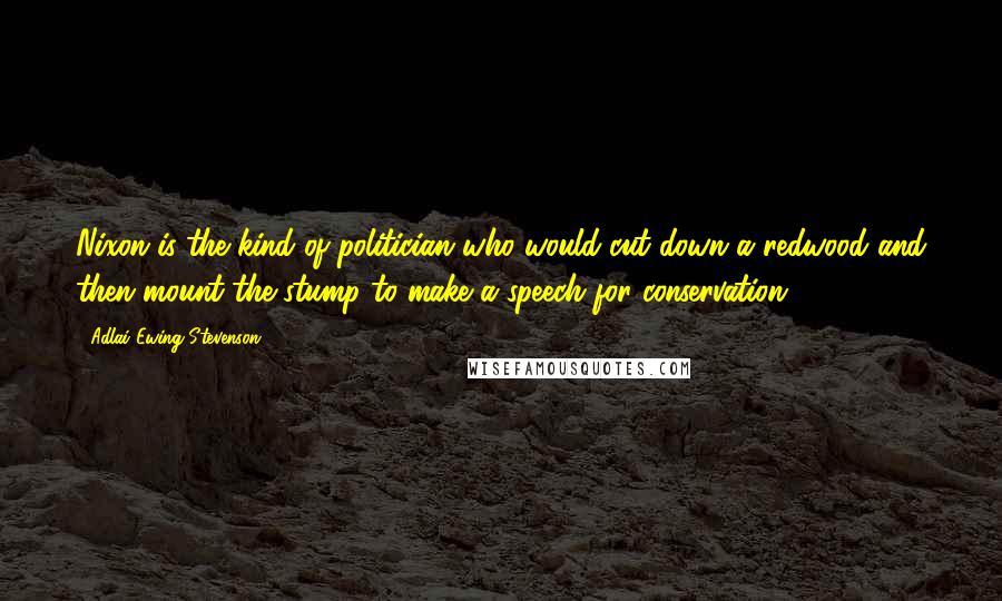 Adlai Ewing Stevenson Quotes: Nixon is the kind of politician who would cut down a redwood and then mount the stump to make a speech for conservation.