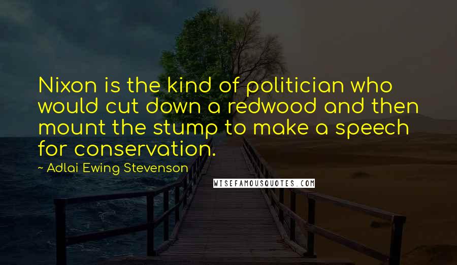 Adlai Ewing Stevenson Quotes: Nixon is the kind of politician who would cut down a redwood and then mount the stump to make a speech for conservation.