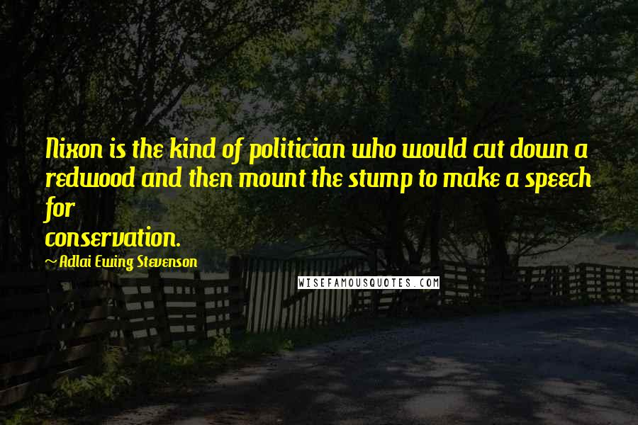 Adlai Ewing Stevenson Quotes: Nixon is the kind of politician who would cut down a redwood and then mount the stump to make a speech for conservation.