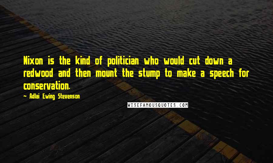 Adlai Ewing Stevenson Quotes: Nixon is the kind of politician who would cut down a redwood and then mount the stump to make a speech for conservation.