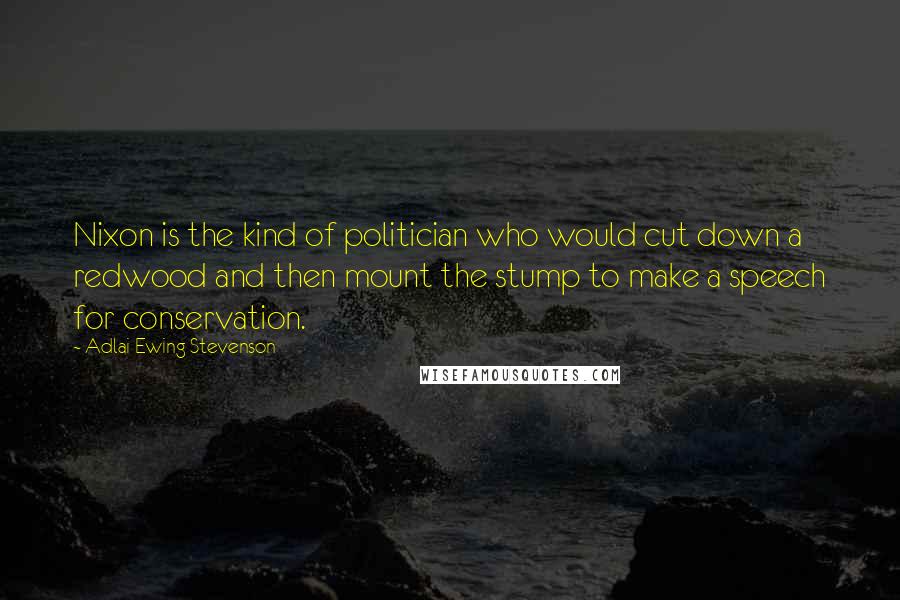 Adlai Ewing Stevenson Quotes: Nixon is the kind of politician who would cut down a redwood and then mount the stump to make a speech for conservation.