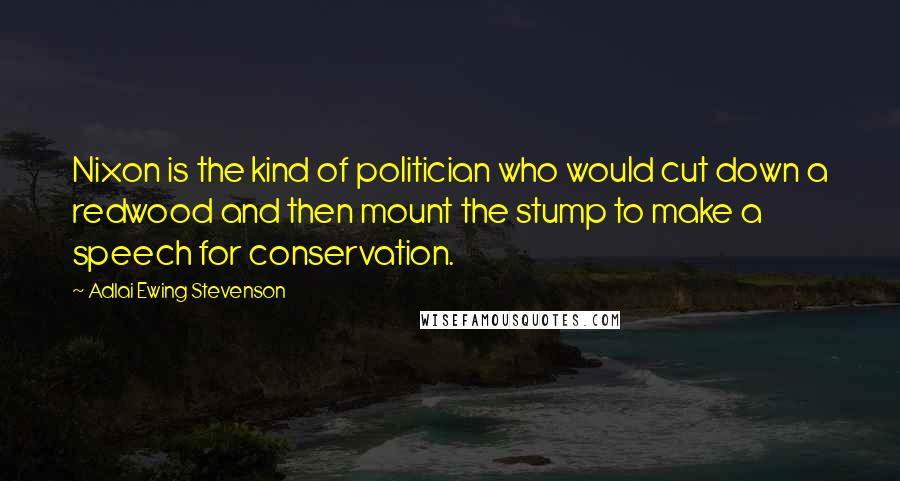 Adlai Ewing Stevenson Quotes: Nixon is the kind of politician who would cut down a redwood and then mount the stump to make a speech for conservation.