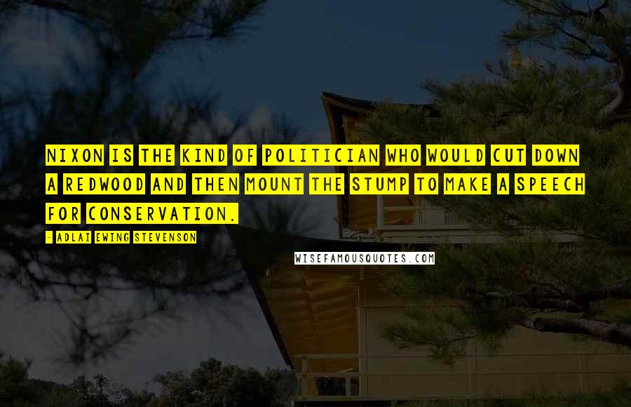 Adlai Ewing Stevenson Quotes: Nixon is the kind of politician who would cut down a redwood and then mount the stump to make a speech for conservation.