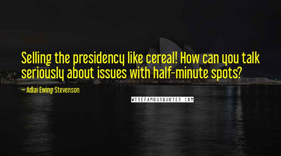 Adlai Ewing Stevenson Quotes: Selling the presidency like cereal! How can you talk seriously about issues with half-minute spots?