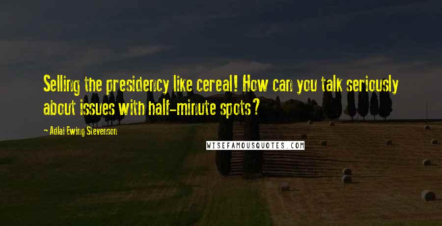 Adlai Ewing Stevenson Quotes: Selling the presidency like cereal! How can you talk seriously about issues with half-minute spots?