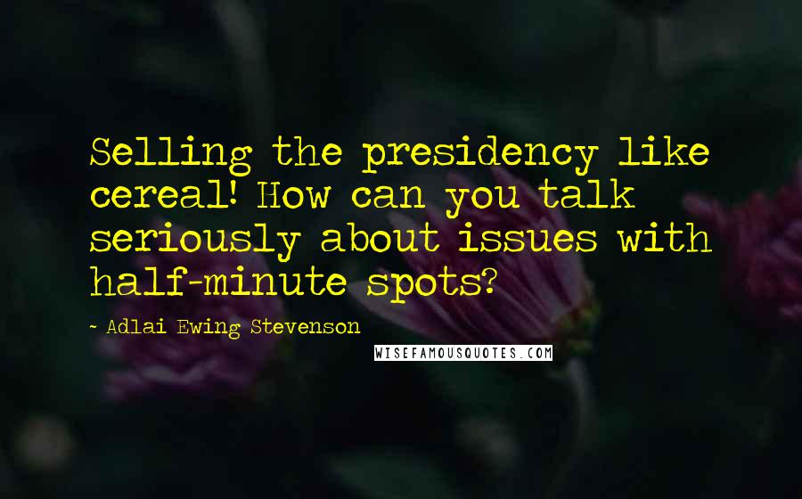 Adlai Ewing Stevenson Quotes: Selling the presidency like cereal! How can you talk seriously about issues with half-minute spots?