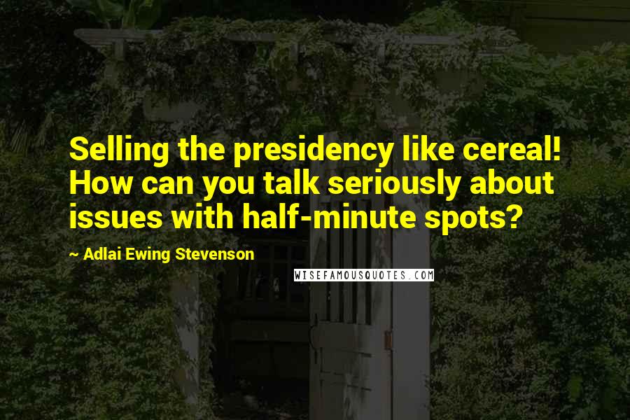 Adlai Ewing Stevenson Quotes: Selling the presidency like cereal! How can you talk seriously about issues with half-minute spots?