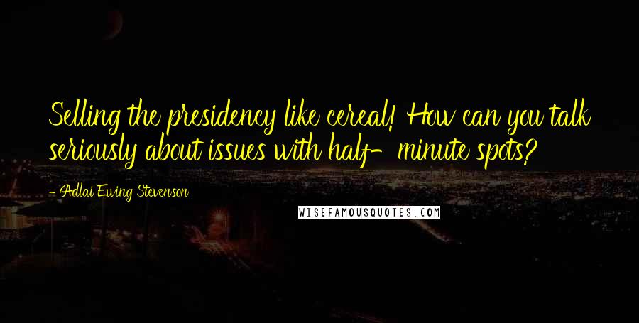 Adlai Ewing Stevenson Quotes: Selling the presidency like cereal! How can you talk seriously about issues with half-minute spots?